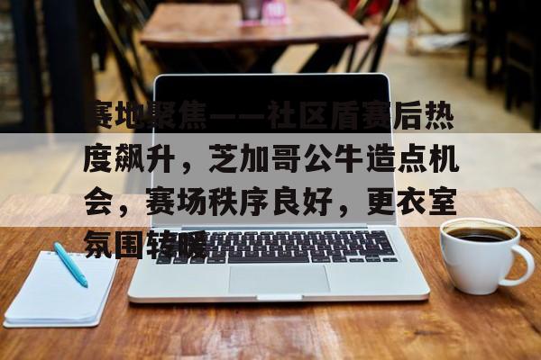 赛地聚焦——社区盾赛后热度飙升，芝加哥公牛造点机会，赛场秩序良好，更衣室氛围转暖的简单介绍九游网页版